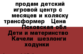 продам детский игровой центр с 4 месяцев и коляску трансформер › Цена ­ 3 500 - Псковская обл. Дети и материнство » Качели, шезлонги, ходунки   